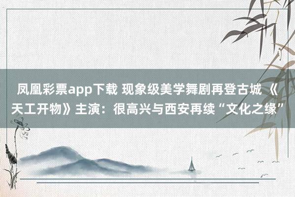 凤凰彩票app下载 现象级美学舞剧再登古城 《天工开物》主演：很高兴与西安再续“文化之缘”