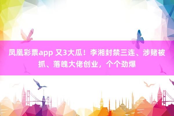 凤凰彩票app 又3大瓜!李湘封禁三连、涉赌被抓、落魄大佬创业,个个劲爆