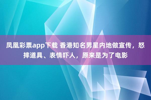 凤凰彩票app下载 香港知名男星内地做宣传,怒摔道具、表情吓人,原来是为了电影