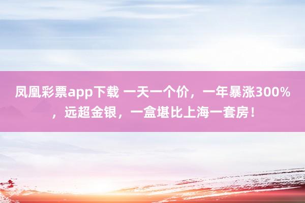 凤凰彩票app下载 一天一个价，一年暴涨300%，远超金银，一盒堪比上海一套房！