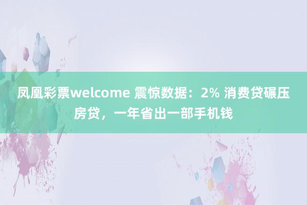 凤凰彩票welcome 震惊数据：2% 消费贷碾压房贷，一年省出一部手机钱