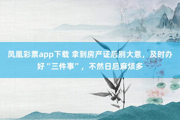 凤凰彩票app下载 拿到房产证后别大意，及时办好“三件事”，不然日后麻烦多