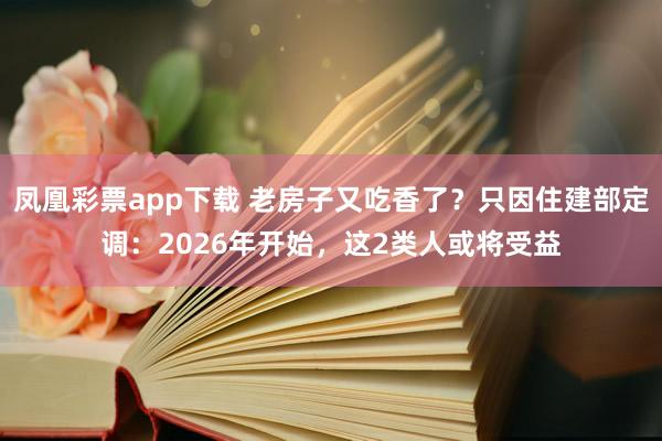 凤凰彩票app下载 老房子又吃香了？只因住建部定调：2026年开始，这2类人或将受益