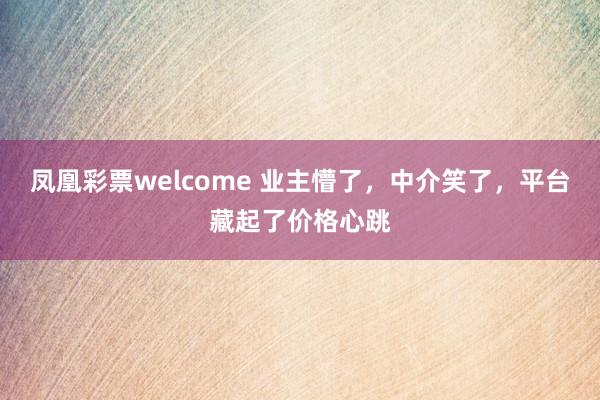 凤凰彩票welcome 业主懵了,中介笑了,平台藏起了价格心跳
