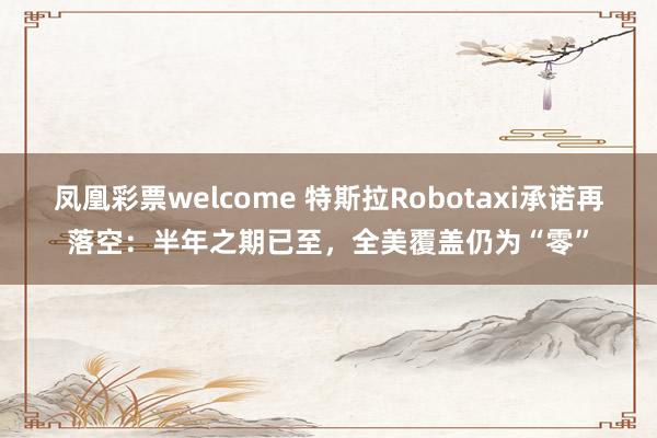 凤凰彩票welcome 特斯拉Robotaxi承诺再落空:半年之期已至,全美覆盖仍为“零”