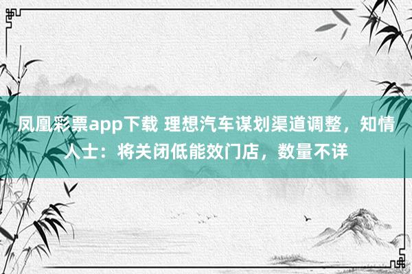凤凰彩票app下载 理想汽车谋划渠道调整,知情人士:将关闭低能效门店,数量不详