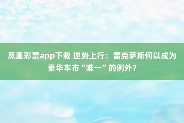 凤凰彩票app下载 逆势上行：雷克萨斯何以成为豪华车市“唯一”的例外？