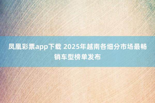 凤凰彩票app下载 2025年越南各细分市场最畅销车型榜单发布