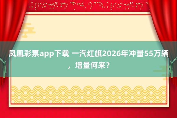 凤凰彩票app下载 一汽红旗2026年冲量55万辆，增量何来？