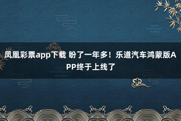 凤凰彩票app下载 盼了一年多！乐道汽车鸿蒙版APP终于上线了