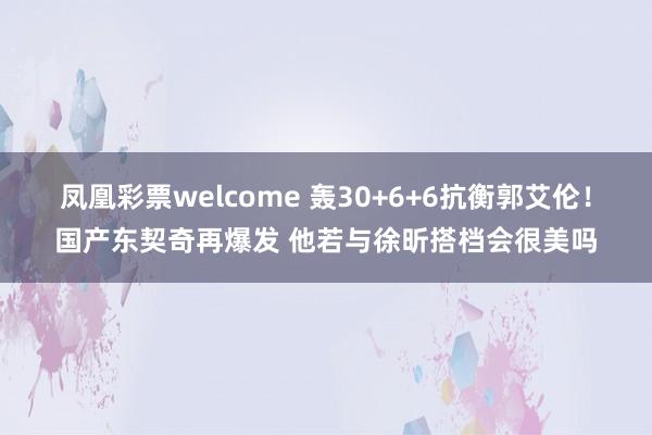 凤凰彩票welcome 轰30+6+6抗衡郭艾伦！国产东契奇再爆发 他若与徐昕搭档会很美吗