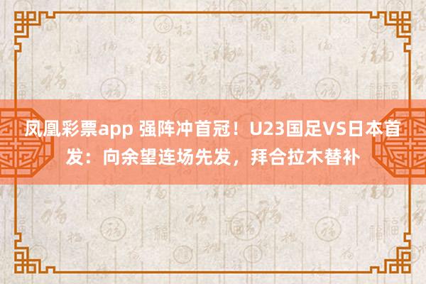 凤凰彩票app 强阵冲首冠!U23国足VS日本首发:向余望连场先发,拜合拉木替补