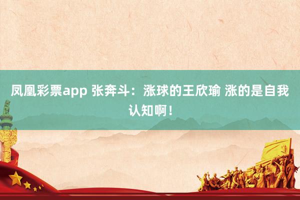 凤凰彩票app 张奔斗:涨球的王欣瑜 涨的是自我认知啊!