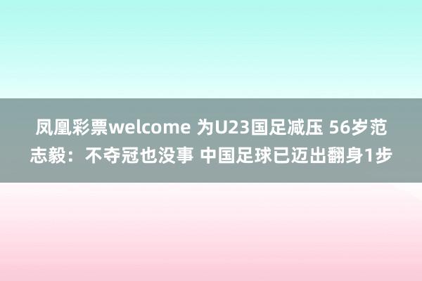 凤凰彩票welcome 为U23国足减压 56岁范志毅:不夺冠也没事 中国足球已迈出翻身1步