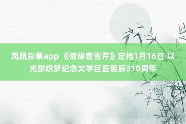 凤凰彩票app 《情缘曹雪芹》定档1月16日 以光影织梦纪念文学巨匠诞辰310周年
