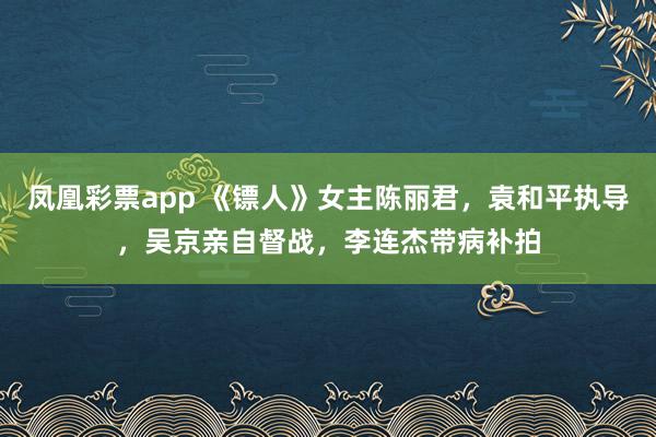 凤凰彩票app 《镖人》女主陈丽君，袁和平执导，吴京亲自督战，李连杰带病补拍