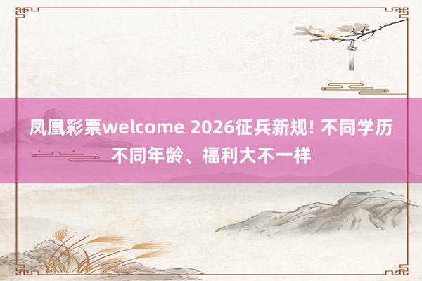 凤凰彩票welcome 2026征兵新规! 不同学历不同年龄、福利大不一样