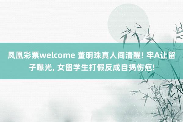 凤凰彩票welcome 董明珠真人间清醒! 牢A让留子曝光, 女留学生打假反成自揭伤疤!
