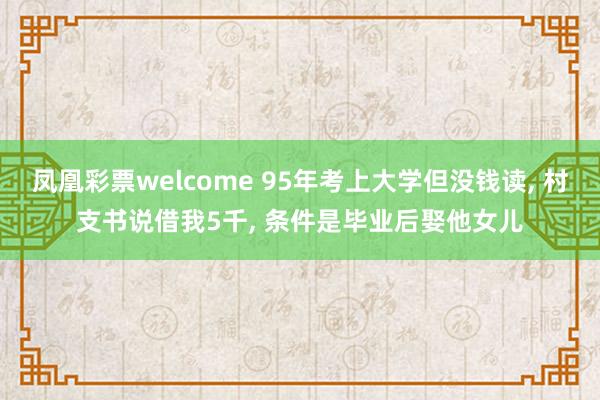 凤凰彩票welcome 95年考上大学但没钱读, 村支书说借我5千, 条件是毕业后娶他女儿