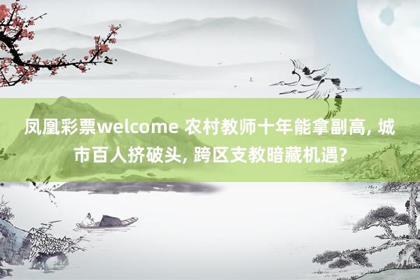 凤凰彩票welcome 农村教师十年能拿副高, 城市百人挤破头, 跨区支教暗藏机遇?