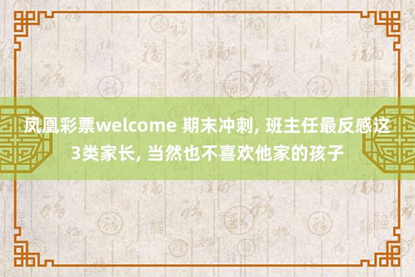 凤凰彩票welcome 期末冲刺, 班主任最反感这3类家长, 当然也不喜欢他家的孩子