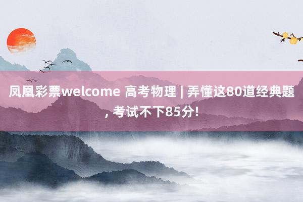 凤凰彩票welcome 高考物理 | 弄懂这80道经典题, 考试不下85分!