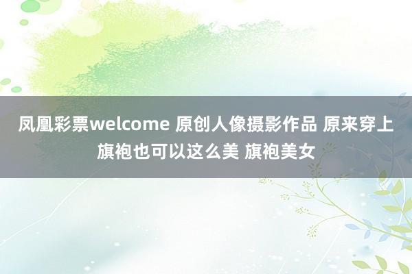 凤凰彩票welcome 原创人像摄影作品 原来穿上旗袍也可以这么美 旗袍美女