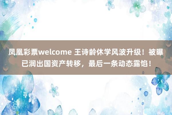 凤凰彩票welcome 王诗龄休学风波升级！被曝已润出国资产转移，最后一条动态露馅！