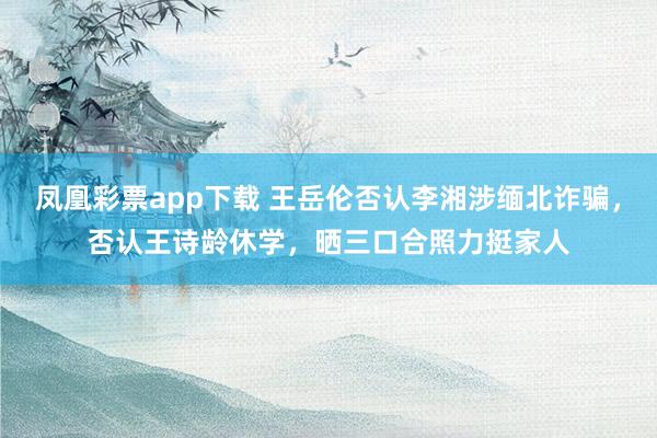 凤凰彩票app下载 王岳伦否认李湘涉缅北诈骗，否认王诗龄休学，晒三口合照力挺家人