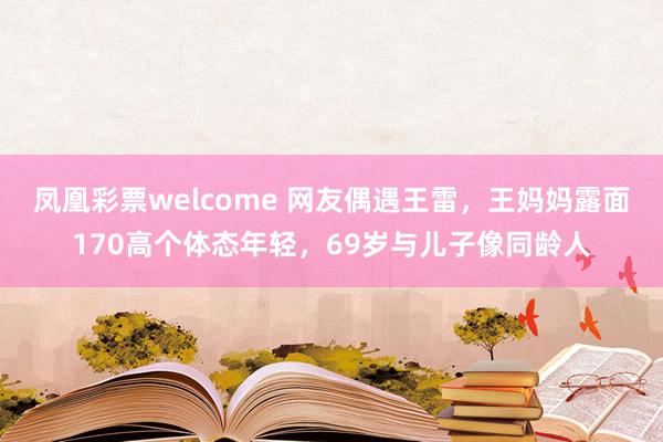 凤凰彩票welcome 网友偶遇王雷，王妈妈露面170高个体态年轻，69岁与儿子像同龄人