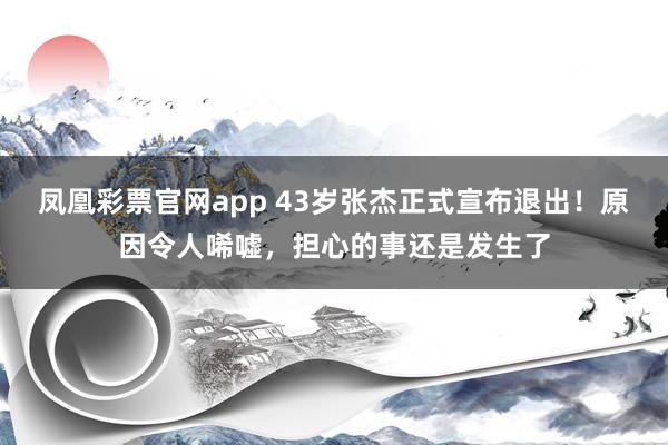 凤凰彩票官网app 43岁张杰正式宣布退出！原因令人唏嘘，担心的事还是发生了