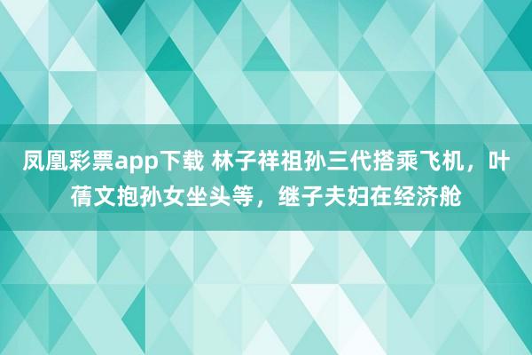 凤凰彩票app下载 林子祥祖孙三代搭乘飞机，叶蒨文抱孙女坐头等，继子夫妇在经济舱