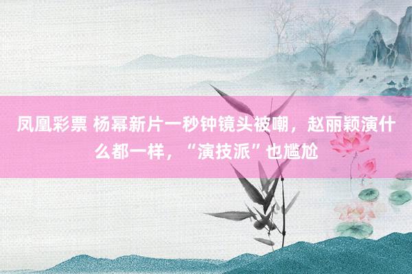 凤凰彩票 杨幂新片一秒钟镜头被嘲,赵丽颖演什么都一样,“演技派”也尴尬