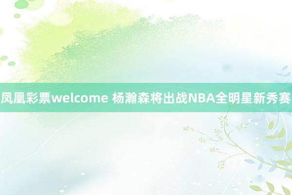 凤凰彩票welcome 杨瀚森将出战NBA全明星新秀赛