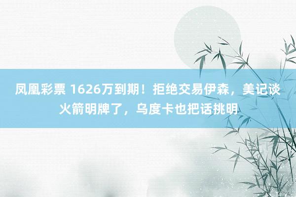 凤凰彩票 1626万到期!拒绝交易伊森,美记谈火箭明牌了,乌度卡也把话挑明