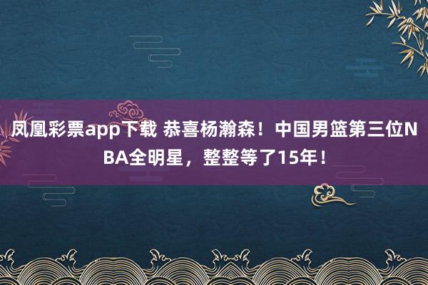 凤凰彩票app下载 恭喜杨瀚森！中国男篮第三位NBA全明星，整整等了15年！