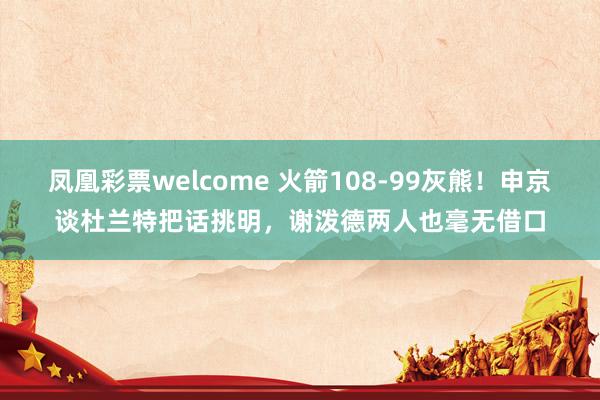 凤凰彩票welcome 火箭108-99灰熊！申京谈杜兰特把话挑明，谢泼德两人也毫无借口