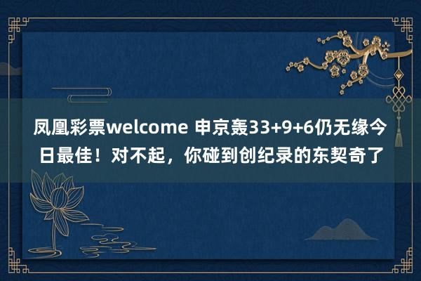 凤凰彩票welcome 申京轰33+9+6仍无缘今日最佳！对不起，你碰到创纪录的东契奇了