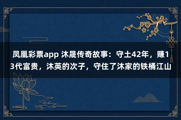 凤凰彩票app 沐晟传奇故事：守土42年，赚13代富贵，沐英的次子，守住了沐家的铁桶江山