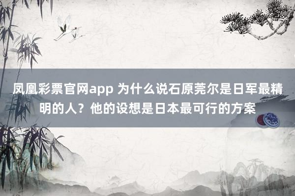 凤凰彩票官网app 为什么说石原莞尔是日军最精明的人？他的设想是日本最可行的方案