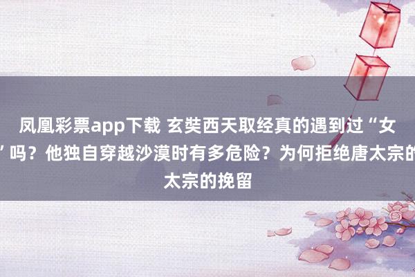 凤凰彩票app下载 玄奘西天取经真的遇到过“女儿国”吗？他独自穿越沙漠时有多危险？为何拒绝唐太宗的挽留