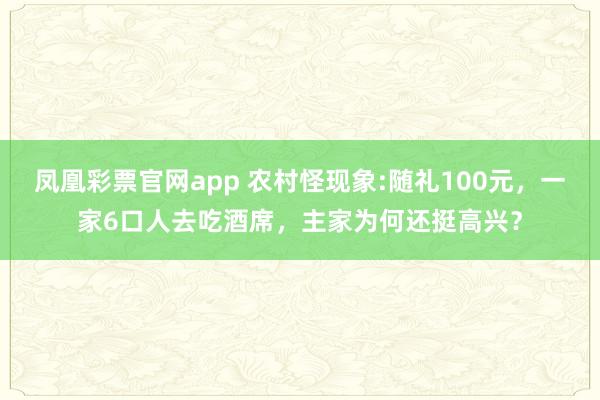 凤凰彩票官网app 农村怪现象:随礼100元，一家6口人去吃酒席，主家为何还挺高兴？