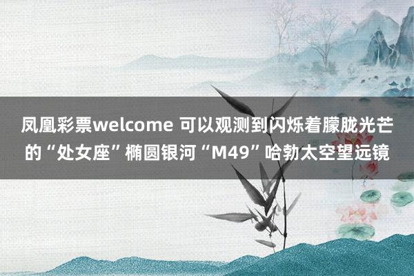 凤凰彩票welcome 可以观测到闪烁着朦胧光芒的“处女座”椭圆银河“M49”哈勃太空望远镜