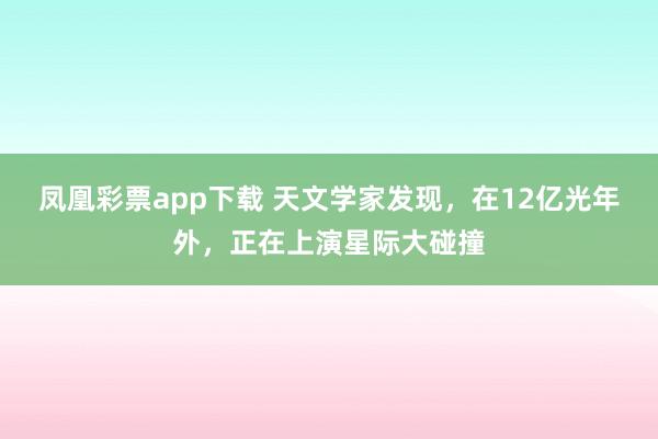 凤凰彩票app下载 天文学家发现,在12亿光年外,正在上演星际大碰撞
