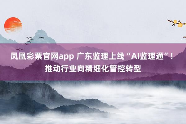凤凰彩票官网app 广东监理上线“AI监理通”! 推动行业向精细化管控转型