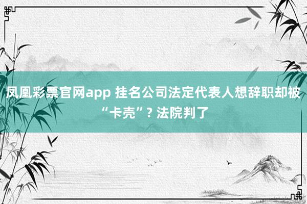 凤凰彩票官网app 挂名公司法定代表人想辞职却被“卡壳”? 法院判了