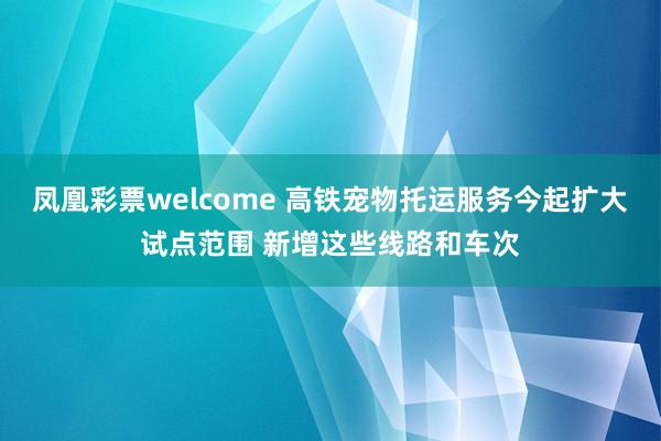 凤凰彩票welcome 高铁宠物托运服务今起扩大试点范围 新增这些线路和车次