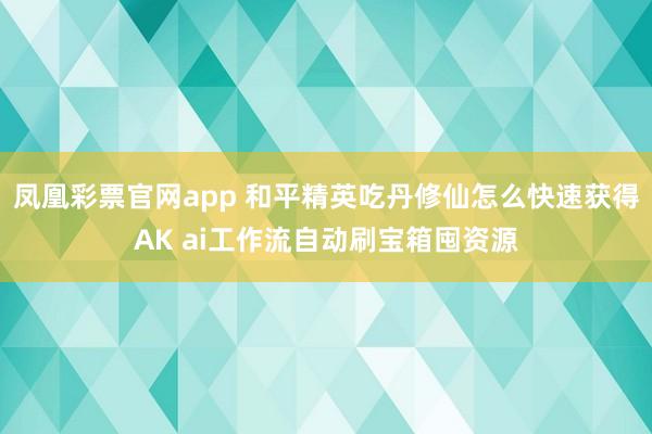 凤凰彩票官网app 和平精英吃丹修仙怎么快速获得AK ai工作流自动刷宝箱囤资源