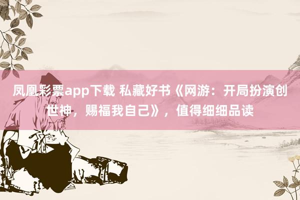 凤凰彩票app下载 私藏好书《网游：开局扮演创世神，赐福我自己》，值得细细品读