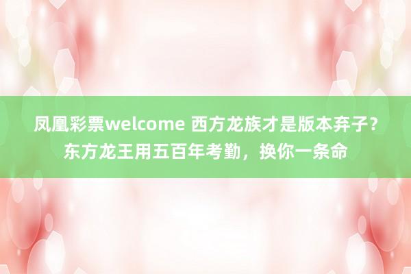 凤凰彩票welcome 西方龙族才是版本弃子?东方龙王用五百年考勤,换你一条命